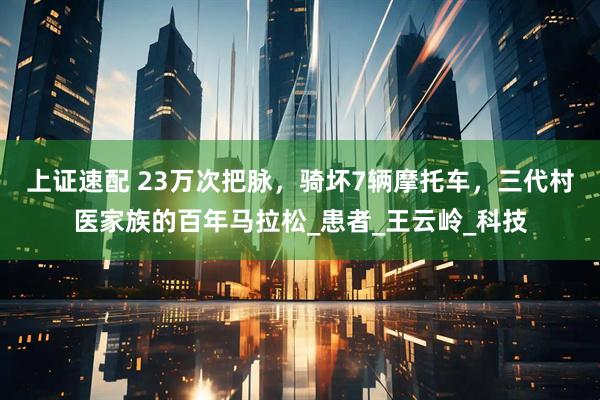 上证速配 23万次把脉，骑坏7辆摩托车，三代村医家族的百年马拉松_患者_王云岭_科技