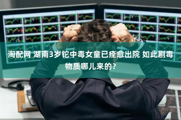 淘配网 湖南3岁铊中毒女童已痊愈出院 如此剧毒物质哪儿来的？