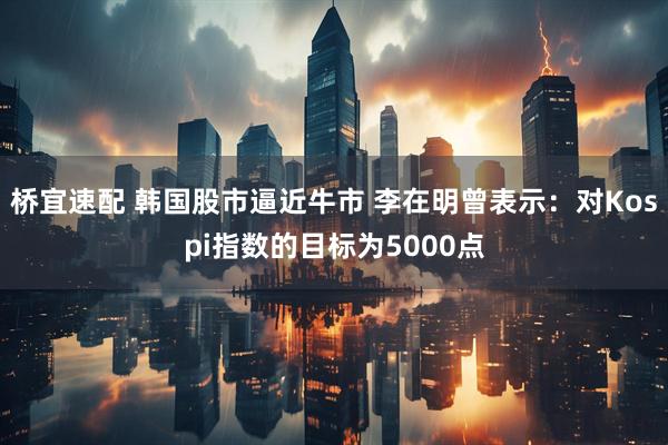 桥宜速配 韩国股市逼近牛市 李在明曾表示：对Kospi指数的目标为5000点