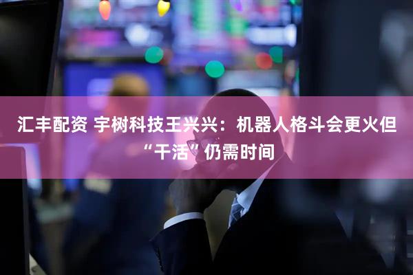 汇丰配资 宇树科技王兴兴：机器人格斗会更火但“干活”仍需时间