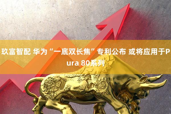 玖富智配 华为“一底双长焦”专利公布 或将应用于Pura 80系列