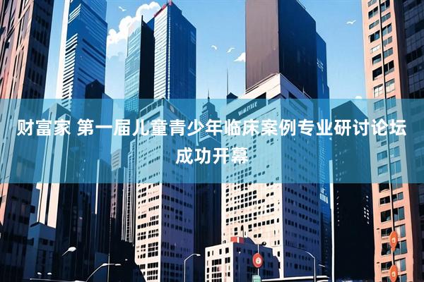 财富家 第一届儿童青少年临床案例专业研讨论坛成功开幕