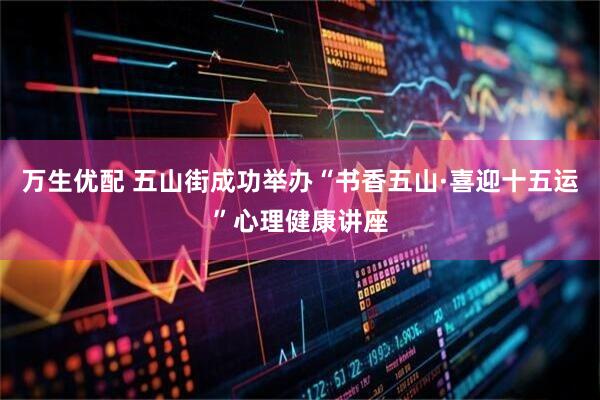万生优配 五山街成功举办“书香五山·喜迎十五运”心理健康讲座