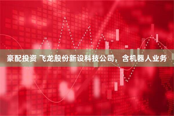 豪配投资 飞龙股份新设科技公司，含机器人业务