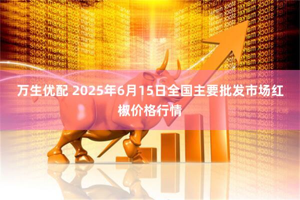 万生优配 2025年6月15日全国主要批发市场红椒价格行情