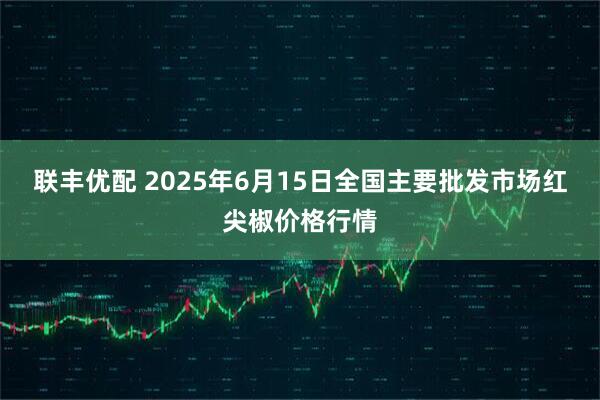 联丰优配 2025年6月15日全国主要批发市场红尖椒价格行情