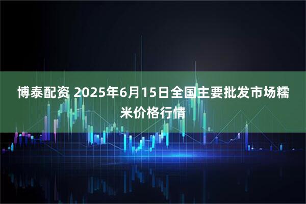 博泰配资 2025年6月15日全国主要批发市场糯米价格行情