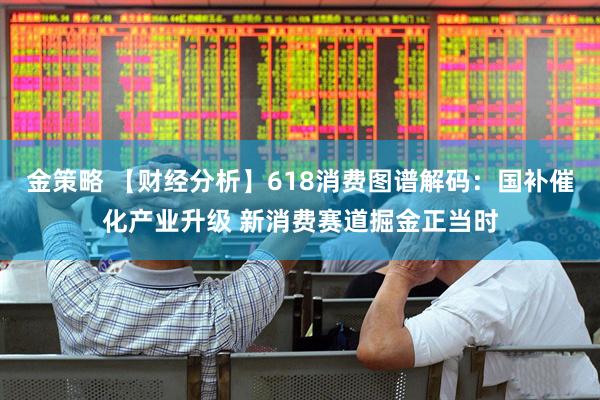 金策略 【财经分析】618消费图谱解码：国补催化产业升级 新消费赛道掘金正当时